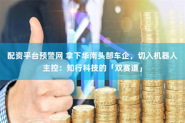 配资平台预警网 拿下华南头部车企，切入机器人主控：知行科技的「双赛道」
