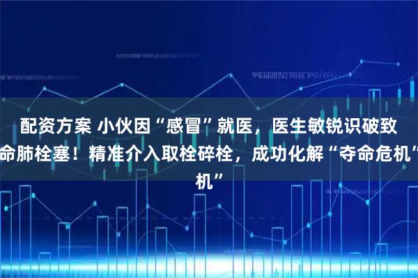 配资方案 小伙因“感冒”就医,医生敏锐识破致命肺栓塞!精准介入取栓碎栓,成功化解“夺命危机”