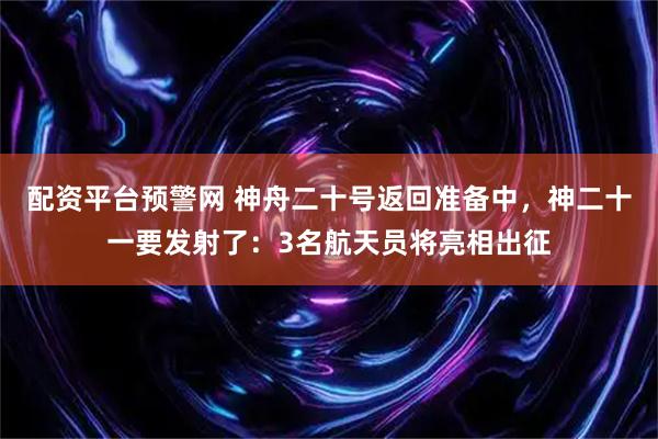 配资平台预警网 神舟二十号返回准备中，神二十一要发射了：3名航天员将亮相出征