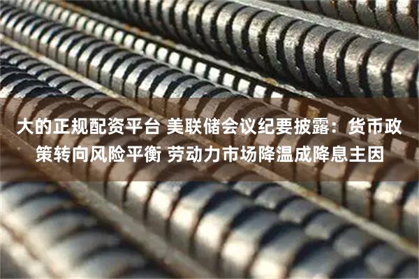 大的正规配资平台 美联储会议纪要披露:货币政策转向风险平衡 劳动力市场降温成降息主因