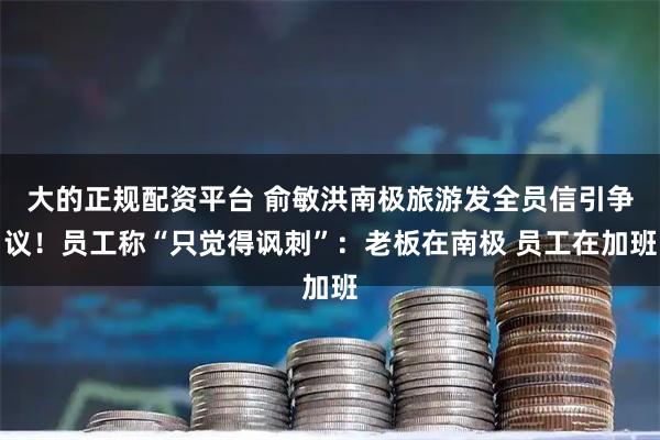 大的正规配资平台 俞敏洪南极旅游发全员信引争议！员工称“只觉得讽刺”：老板在南极 员工在加班