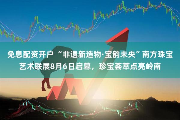 免息配资开户 “非遗新造物·宝韵未央”南方珠宝艺术联展8月6日启幕，珍宝荟萃点亮岭南