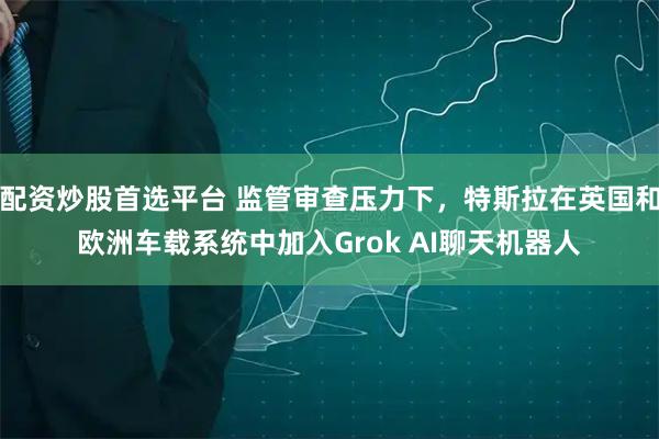 配资炒股首选平台 监管审查压力下，特斯拉在英国和欧洲车载系统中加入Grok AI聊天机器人