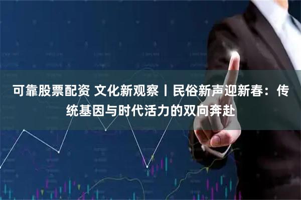 可靠股票配资 文化新观察丨民俗新声迎新春:传统基因与时代活力的双向奔赴