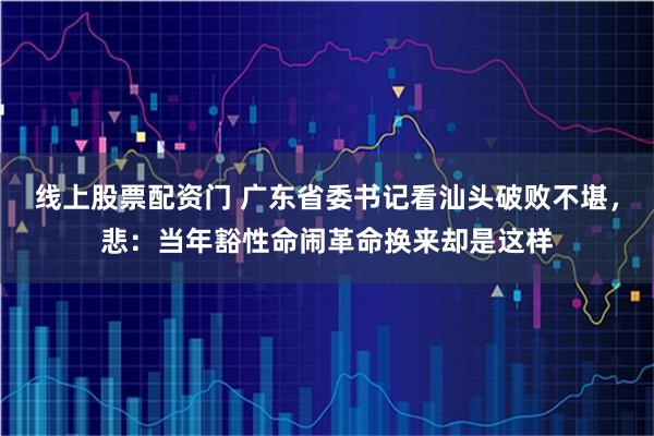 线上股票配资门 广东省委书记看汕头破败不堪，悲：当年豁性命闹革命换来却是这样