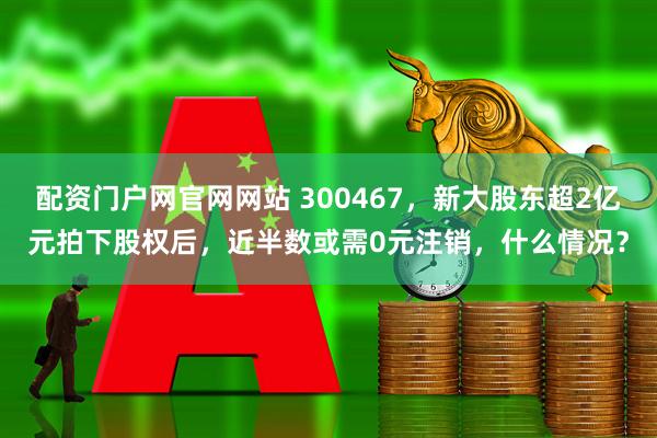 配资门户网官网网站 300467，新大股东超2亿元拍下股权后，近半数或需0元注销，什么情况？