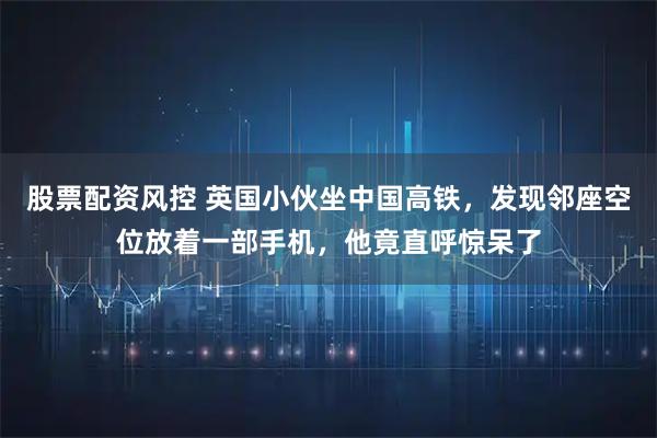 股票配资风控 英国小伙坐中国高铁，发现邻座空位放着一部手机，他竟直呼惊呆了