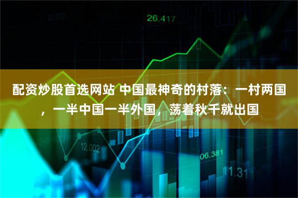 配资炒股首选网站 中国最神奇的村落：一村两国，一半中国一半外国，荡着秋千就出国