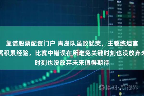 靠谱股票配资门户 青岛队虽败犹荣，主教练坦言年轻球员仍需积累经验，比赛中错误在所难免关键时刻也没放弃未来值得期待
