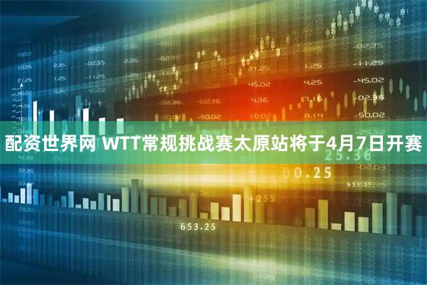 配资世界网 WTT常规挑战赛太原站将于4月7日开赛