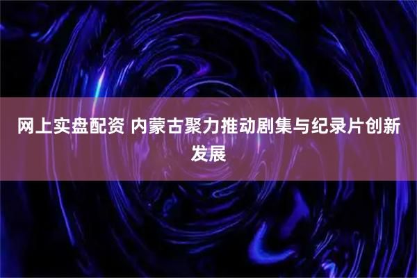 网上实盘配资 内蒙古聚力推动剧集与纪录片创新发展
