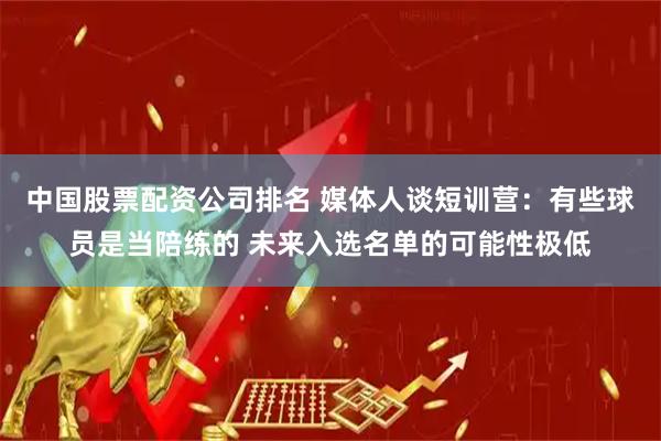 中国股票配资公司排名 媒体人谈短训营：有些球员是当陪练的 未来入选名单的可能性极低