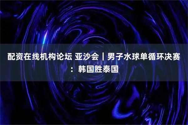配资在线机构论坛 亚沙会｜男子水球单循环决赛：韩国胜泰国