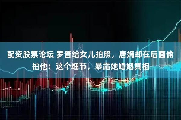 配资股票论坛 罗晋给女儿拍照，唐嫣却在后面偷拍他：这个细节，暴露她婚姻真相