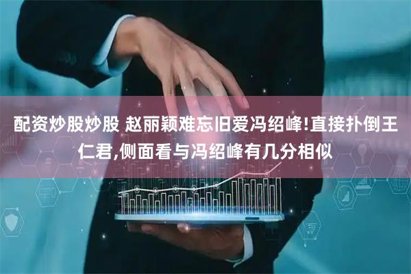 配资炒股炒股 赵丽颖难忘旧爱冯绍峰!直接扑倒王仁君,侧面看与冯绍峰有几分相似