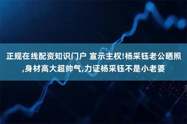 正规在线配资知识门户 宣示主权!杨采钰老公晒照,身材高大超帅气,力证杨采钰不是小老婆