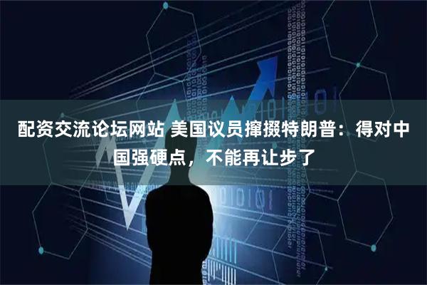 配资交流论坛网站 美国议员撺掇特朗普：得对中国强硬点，不能再让步了