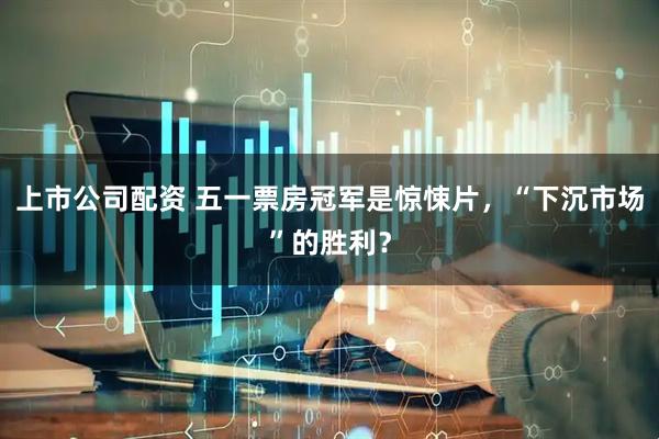 上市公司配资 五一票房冠军是惊悚片，“下沉市场”的胜利？