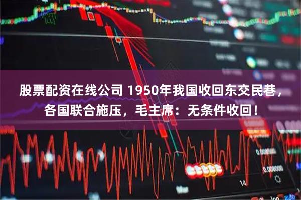 股票配资在线公司 1950年我国收回东交民巷，各国联合施压，毛主席：无条件收回！