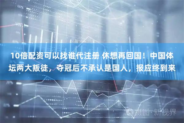 10倍配资可以找谁代注册 休想再回国！中国体坛两大叛徒，夺冠后不承认是国人，报应终到来