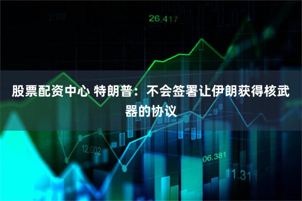 股票配资中心 特朗普：不会签署让伊朗获得核武器的协议