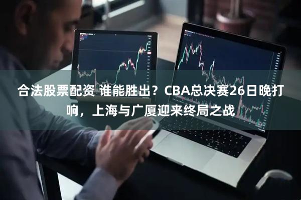 合法股票配资 谁能胜出？CBA总决赛26日晚打响，上海与广厦迎来终局之战