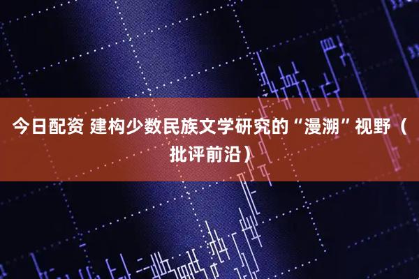 今日配资 建构少数民族文学研究的“漫溯”视野（批评前沿）