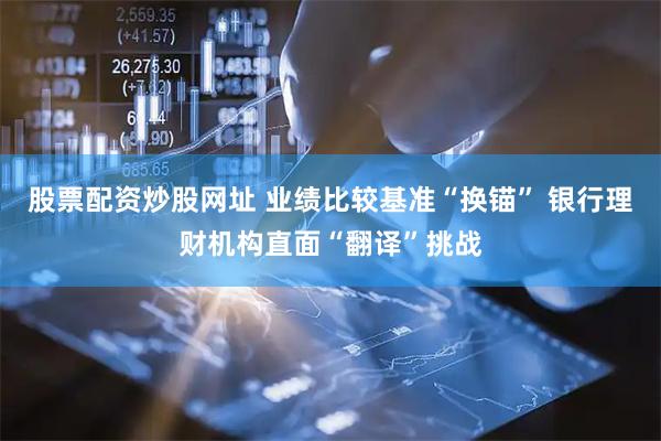 股票配资炒股网址 业绩比较基准“换锚” 银行理财机构直面“翻译”挑战